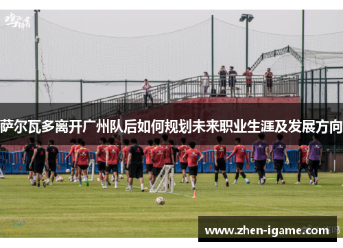 萨尔瓦多离开广州队后如何规划未来职业生涯及发展方向 萨尔瓦多离开广州队后如何规划未来职业生涯及发展方向