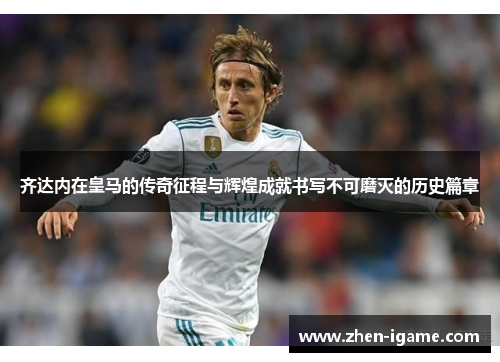齐达内在皇马的传奇征程与辉煌成就书写不可磨灭的历史篇章