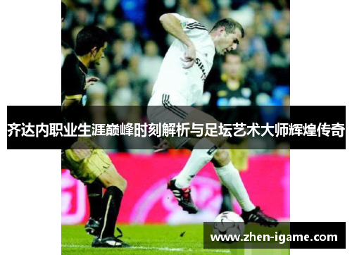 齐达内职业生涯巅峰时刻解析与足坛艺术大师辉煌传奇