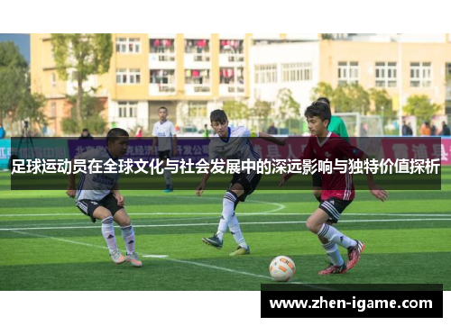 足球运动员在全球文化与社会发展中的深远影响与独特价值探析