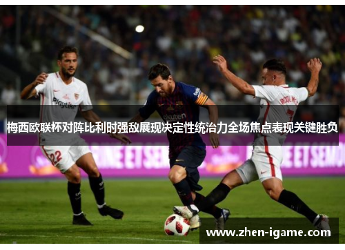 梅西欧联杯对阵比利时强敌展现决定性统治力全场焦点表现关键胜负