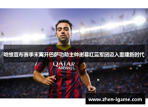 哈维宣布赛季末离开巴萨功勋主帅谢幕红蓝军团迈入重建新时代