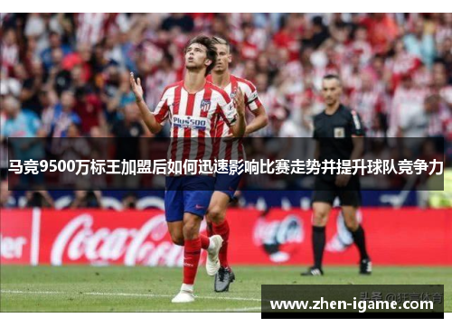 马竞9500万标王加盟后如何迅速影响比赛走势并提升球队竞争力