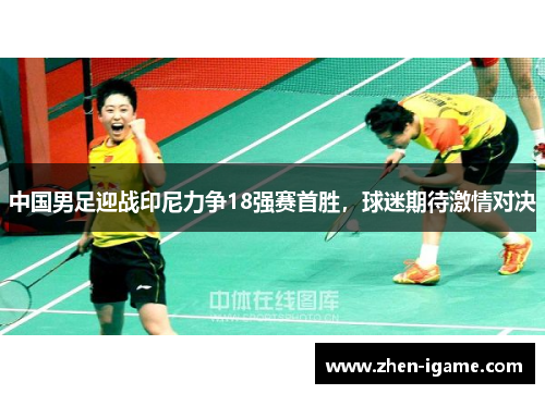 中国男足迎战印尼力争18强赛首胜，球迷期待激情对决